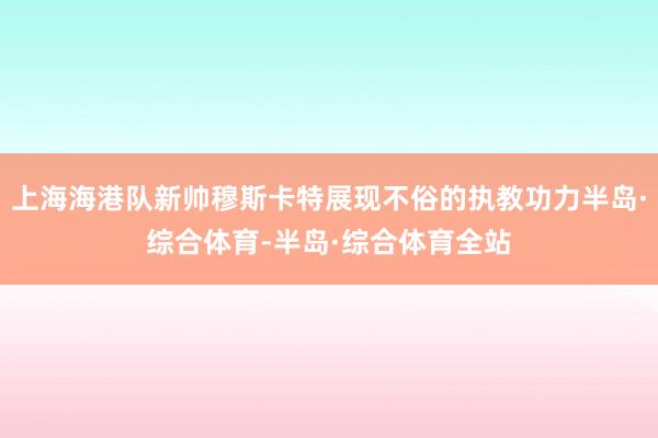 上海海港队新帅穆斯卡特展现不俗的执教功力半岛·综合体育-半岛·综合体育全站