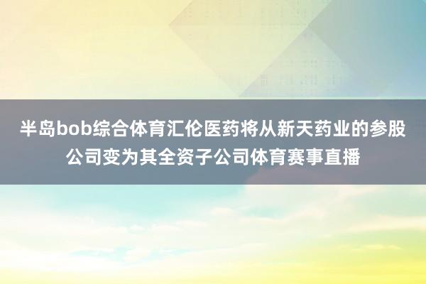 半岛bob综合体育汇伦医药将从新天药业的参股公司变为其全资子公司体育赛事直播