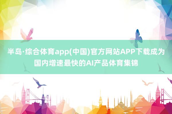 半岛·综合体育app(中国)官方网站APP下载成为国内增速最快的AI产品体育集锦