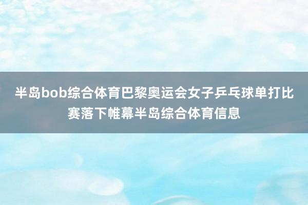 半岛bob综合体育巴黎奥运会女子乒乓球单打比赛落下帷幕半岛综合体育信息