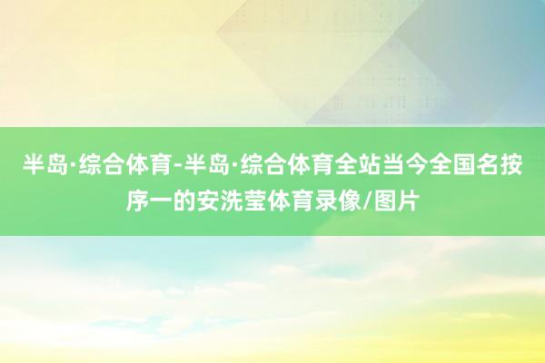 半岛·综合体育-半岛·综合体育全站当今全国名按序一的安洗莹体育录像/图片