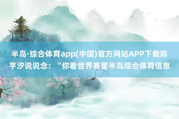 半岛·综合体育app(中国)官方网站APP下载陈芋汐说说念：“你看世界赛里半岛综合体育信息