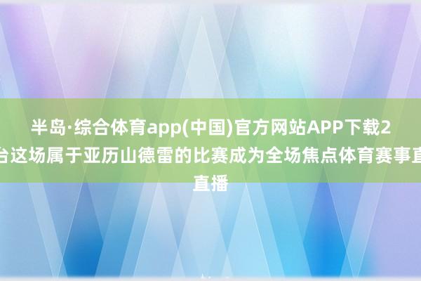 半岛·综合体育app(中国)官方网站APP下载2号台这场属于亚历山德雷的比赛成为全场焦点体育赛事直播