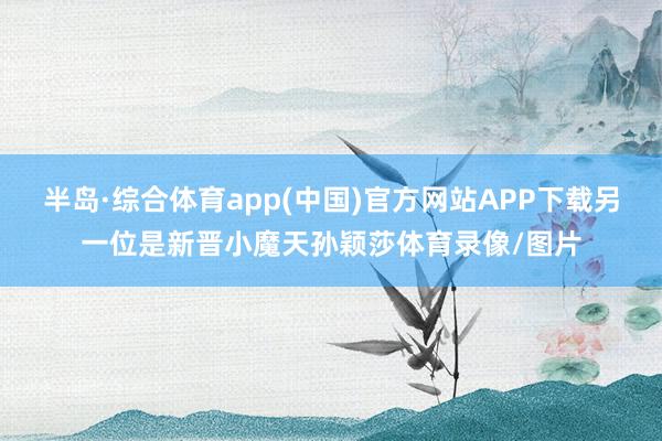 半岛·综合体育app(中国)官方网站APP下载另一位是新晋小魔天孙颖莎体育录像/图片