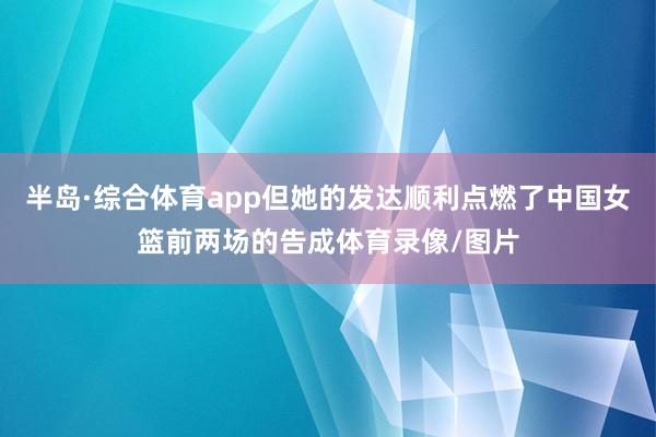 半岛·综合体育app但她的发达顺利点燃了中国女篮前两场的告成体育录像/图片