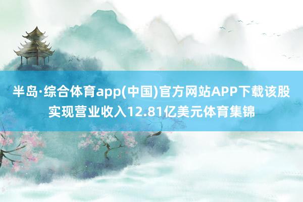 半岛·综合体育app(中国)官方网站APP下载该股实现营业收入12.81亿美元体育集锦