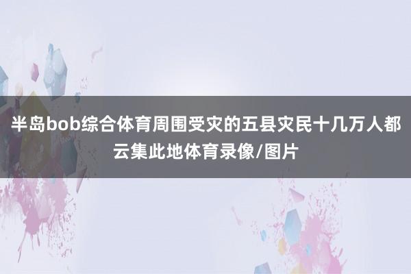 半岛bob综合体育周围受灾的五县灾民十几万人都云集此地体育录像/图片