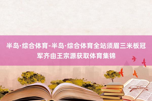 半岛·综合体育-半岛·综合体育全站须眉三米板冠军齐由王宗源获取体育集锦