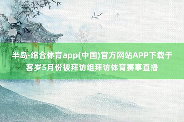 半岛·综合体育app(中国)官方网站APP下载于客岁5月份被拜访组拜访体育赛事直播