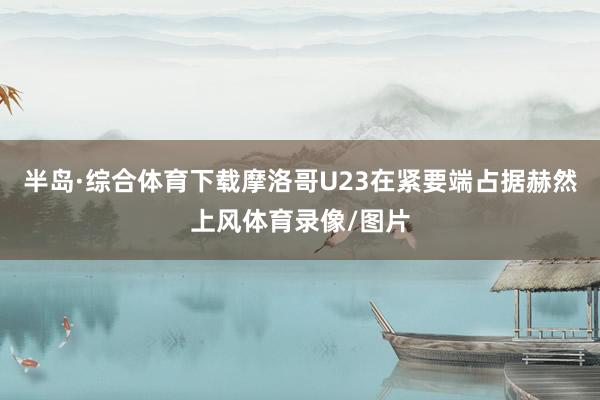 半岛·综合体育下载摩洛哥U23在紧要端占据赫然上风体育录像/图片