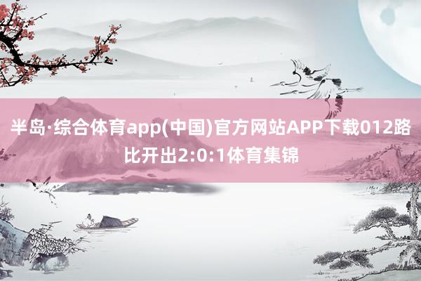 半岛·综合体育app(中国)官方网站APP下载012路比开出2:0:1体育集锦