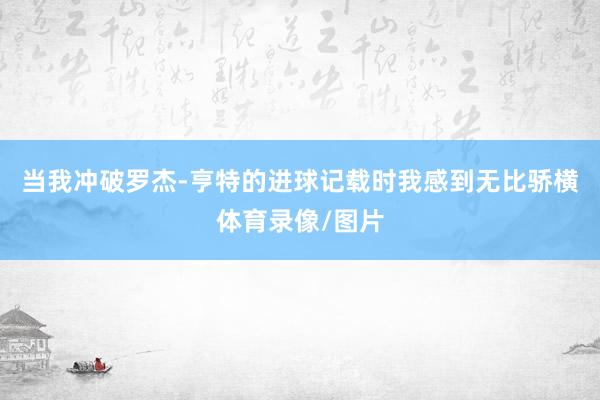 当我冲破罗杰-亨特的进球记载时我感到无比骄横体育录像/图片