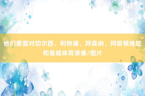 他们要面对切尔西、利物浦、阿森纳、阿斯顿维拉和曼城体育录像/图片