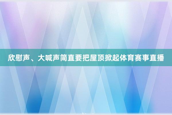 欣慰声、大喊声简直要把屋顶掀起体育赛事直播