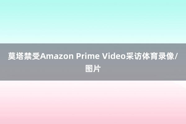 莫塔禁受Amazon Prime Video采访体育录像/图片