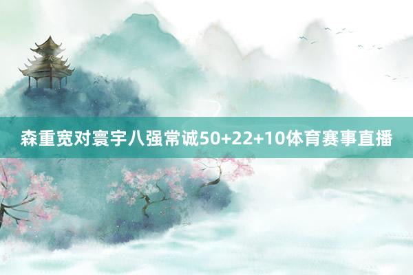 森重宽对寰宇八强常诚50+22+10体育赛事直播