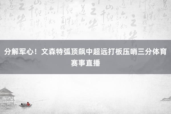 分解军心！文森特弧顶飙中超远打板压哨三分体育赛事直播