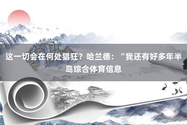 这一切会在何处猖狂？哈兰德：“我还有好多年半岛综合体育信息