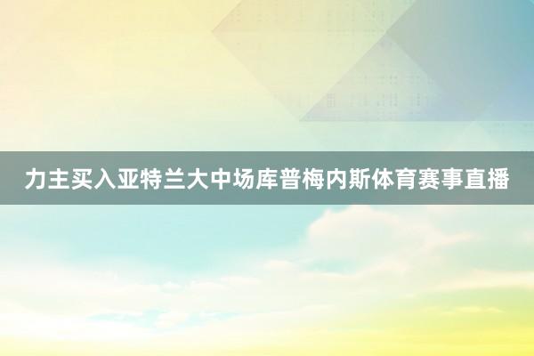 力主买入亚特兰大中场库普梅内斯体育赛事直播