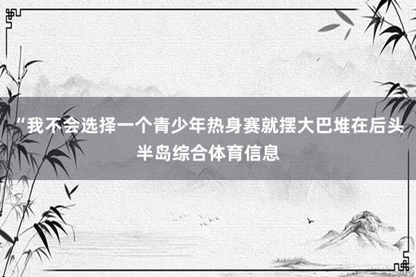 “我不会选择一个青少年热身赛就摆大巴堆在后头半岛综合体育信息