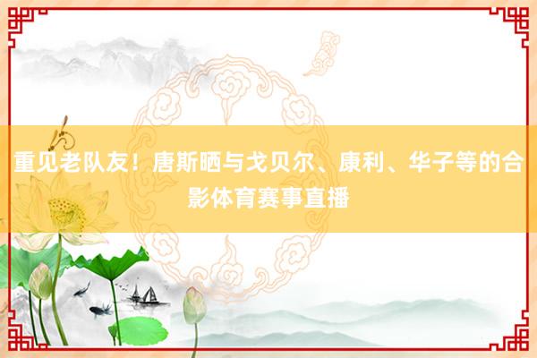 重见老队友！唐斯晒与戈贝尔、康利、华子等的合影体育赛事直播