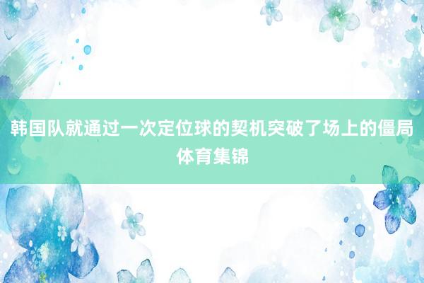 韩国队就通过一次定位球的契机突破了场上的僵局体育集锦